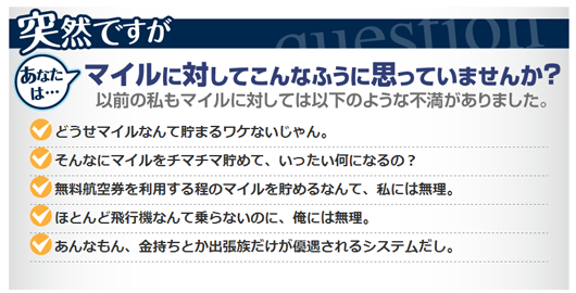 あなたは、マイルに対してこんなふうに思っていませんか？以前の私もマイルに対しては以下のような不満がありました。どうせマイルなんて貯まるワケないじゃん。そんなにマイルをチマチマ貯めて、いったい何になるの？無料航空券を利用するほどのマイルを貯めるなんて、私には無理。ほとんど飛行機なんて乗らないのに、俺には無理。