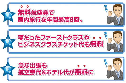 無料航空券で国内を年間最高8回。夢だったファーストクラスやビジネスクラスｃｈケット代も無料。急な出張も航空券代＆ホテル代が無料に。